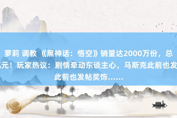 萝莉 调教 《黑神话：悟空》销量达2000万份，总收入超67亿元！玩家热议：剧情牵动东谈主心，马斯克此前也发帖奖饰......