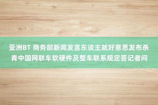 亚洲BT 商务部新闻发言东谈主就好意思发布杀青中国网联车软硬件及整车联系规定答记者问