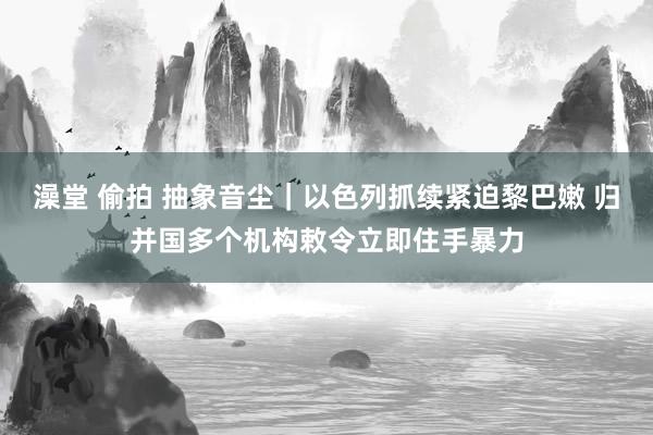 澡堂 偷拍 抽象音尘｜以色列抓续紧迫黎巴嫩 归并国多个机构敕令立即住手暴力
