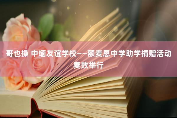 哥也操 中缅友谊学校——额麦恩中学助学捐赠活动奏效举行