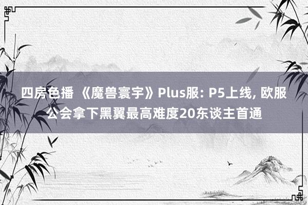 四房色播 《魔兽寰宇》Plus服: P5上线， 欧服公会拿下黑翼最高难度20东谈主首通