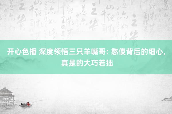 开心色播 深度领悟三只羊嘴哥: 憨傻背后的细心， 真是的大巧若拙
