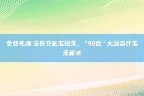 免费视频 法餐交融淮扬菜，“90后”大厨演绎淮扬新味