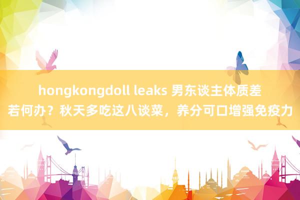 hongkongdoll leaks 男东谈主体质差若何办？秋天多吃这八谈菜，养分可口增强免疫力