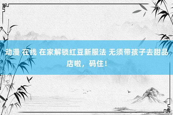 动漫 在线 在家解锁红豆新服法 无须带孩子去甜品店啦，码住！