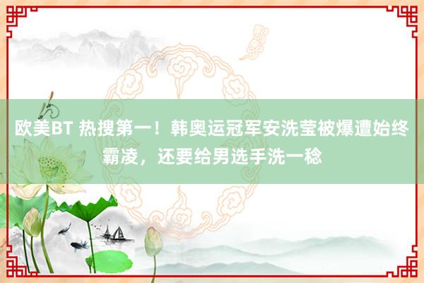 欧美BT 热搜第一！韩奥运冠军安洗莹被爆遭始终霸凌，还要给男选手洗一稔