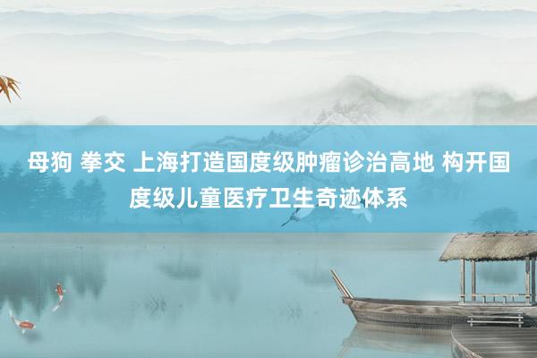 母狗 拳交 上海打造国度级肿瘤诊治高地 构开国度级儿童医疗卫生奇迹体系