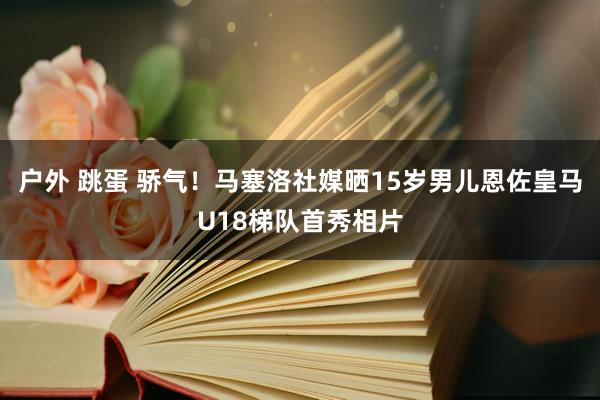 户外 跳蛋 骄气！马塞洛社媒晒15岁男儿恩佐皇马U18梯队首秀相片