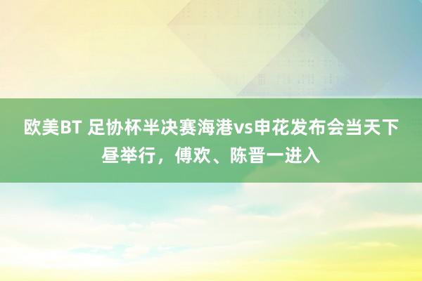 欧美BT 足协杯半决赛海港vs申花发布会当天下昼举行，傅欢、陈晋一进入