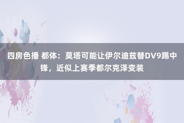 四房色播 都体：莫塔可能让伊尔迪兹替DV9踢中锋，近似上赛季都尔克泽变装