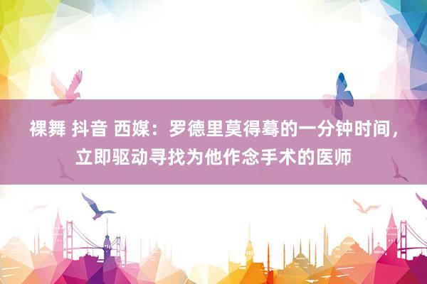 裸舞 抖音 西媒：罗德里莫得蓦的一分钟时间，立即驱动寻找为他作念手术的医师