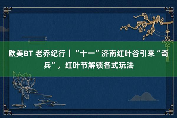 欧美BT 老乔纪行｜“十一”济南红叶谷引来“奇兵”，红叶节解锁各式玩法