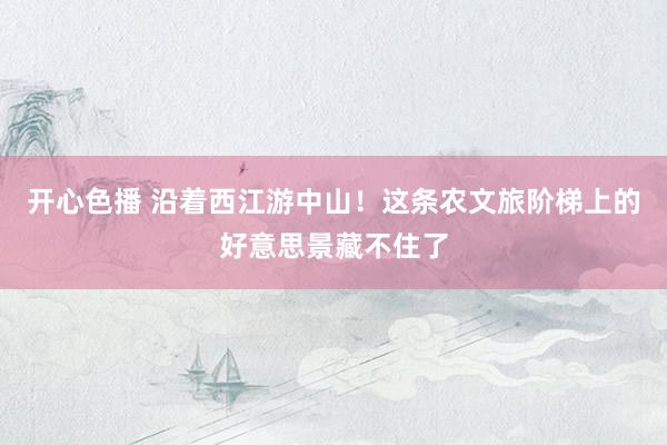 开心色播 沿着西江游中山！这条农文旅阶梯上的好意思景藏不住了