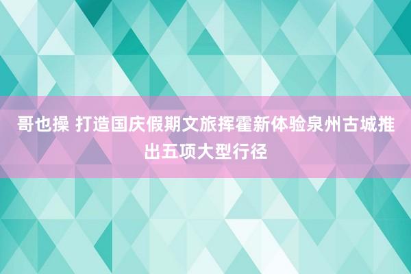 哥也操 打造国庆假期文旅挥霍新体验泉州古城推出五项大型行径