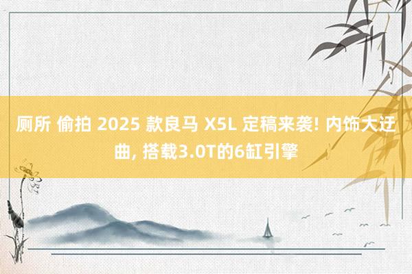 厕所 偷拍 2025 款良马 X5L 定稿来袭! 内饰大迂曲， 搭载3.0T的6缸引擎