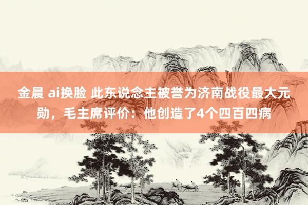 金晨 ai换脸 此东说念主被誉为济南战役最大元勋，毛主席评价：他创造了4个四百四病