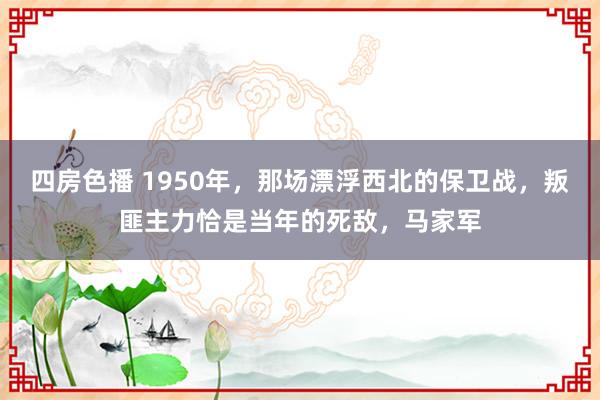 四房色播 1950年，那场漂浮西北的保卫战，叛匪主力恰是当年的死敌，马家军