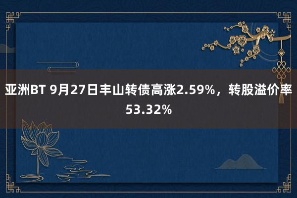 亚洲BT 9月27日丰山转债高涨2.59%，转股溢价率53.32%