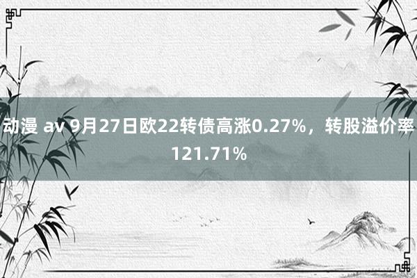 动漫 av 9月27日欧22转债高涨0.27%，转股溢价率121.71%