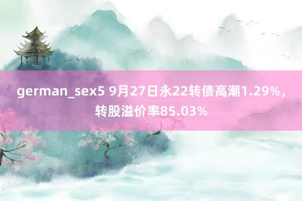 german_sex5 9月27日永22转债高潮1.29%，转股溢价率85.03%