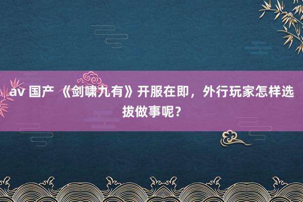 av 国产 《剑啸九有》开服在即，外行玩家怎样选拔做事呢？