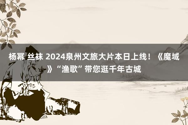 杨幂 丝袜 2024泉州文旅大片本日上线！《魔域》“渔歌”带您逛千年古城