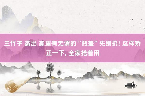 王竹子 露出 家里有无谓的“瓶盖”先别扔! 这样矫正一下， 全家抢着用