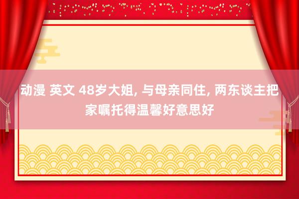 动漫 英文 48岁大姐， 与母亲同住， 两东谈主把家嘱托得温馨好意思好