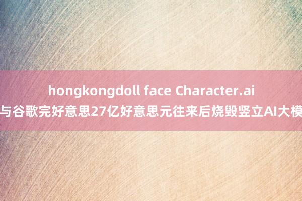 hongkongdoll face Character.ai在与谷歌完好意思27亿好意思元往来后烧毁竖立AI大模子