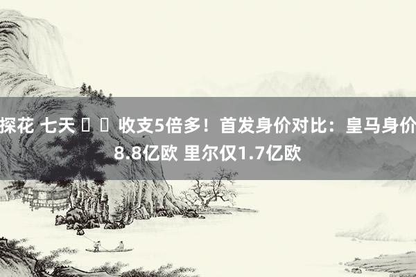 探花 七天 ⚔️收支5倍多！首发身价对比：皇马身价8.8亿欧 里尔仅1.7亿欧