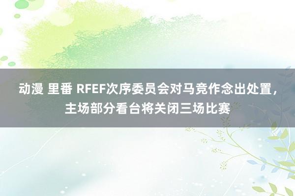 动漫 里番 RFEF次序委员会对马竞作念出处置，主场部分看台将关闭三场比赛