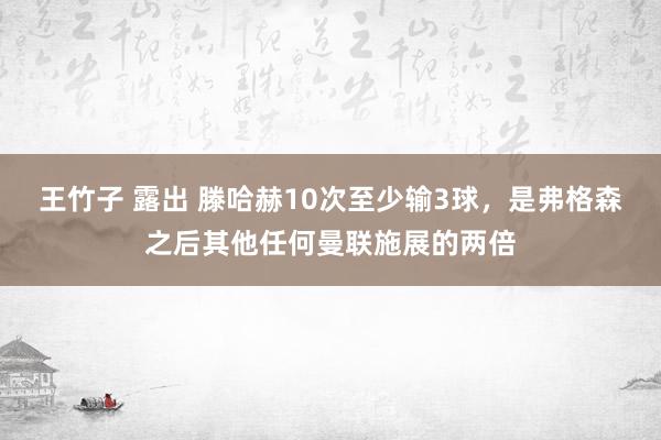 王竹子 露出 滕哈赫10次至少输3球，是弗格森之后其他任何曼联施展的两倍
