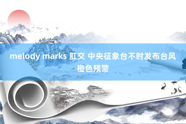 melody marks 肛交 中央征象台不时发布台风橙色预警