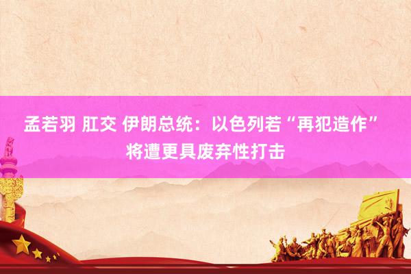孟若羽 肛交 伊朗总统：以色列若“再犯造作” 将遭更具废弃性打击