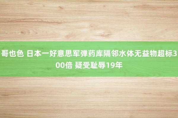 哥也色 日本一好意思军弹药库隔邻水体无益物超标300倍 疑受耻辱19年