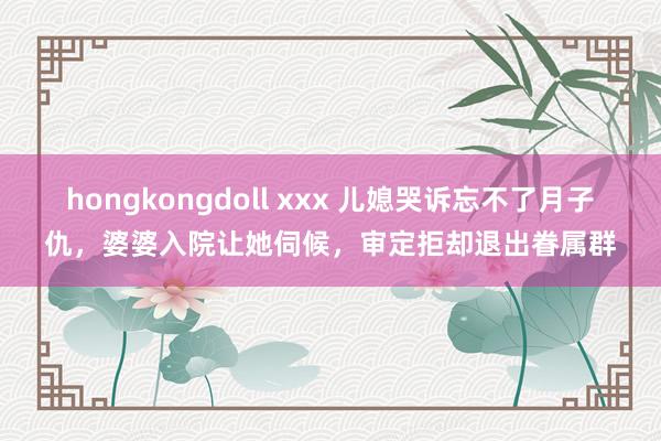 hongkongdoll xxx 儿媳哭诉忘不了月子仇，婆婆入院让她伺候，审定拒却退出眷属群