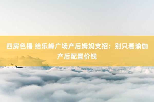 四房色播 给乐峰广场产后姆妈支招：别只看瑜伽产后配置价钱