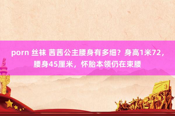 porn 丝袜 茜茜公主腰身有多细？身高1米72，腰身45厘米，怀胎本领仍在束腰