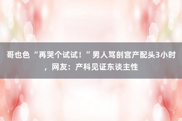 哥也色 “再哭个试试！”男人骂剖宫产配头3小时，网友：产科见证东谈主性