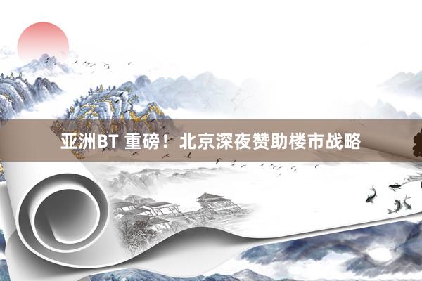 亚洲BT 重磅！北京深夜赞助楼市战略