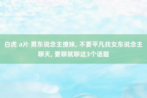 白虎 a片 男东说念主撩妹， 不要平凡找女东说念主聊天， 要聊就聊这3个话题