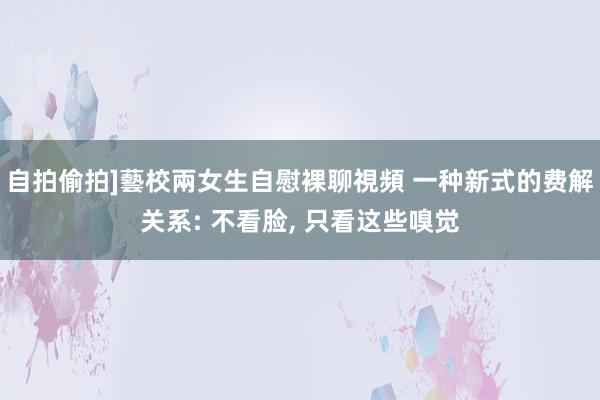自拍偷拍]藝校兩女生自慰裸聊視頻 一种新式的费解关系: 不看脸， 只看这些嗅觉