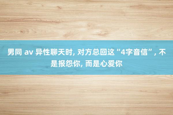男同 av 异性聊天时， 对方总回这“4字音信”， 不是报怨你， 而是心爱你