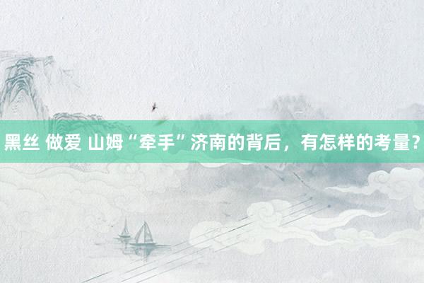 黑丝 做爱 山姆“牵手”济南的背后，有怎样的考量？