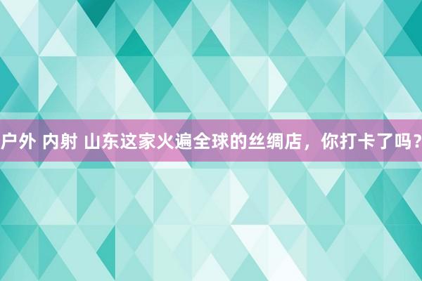 户外 内射 山东这家火遍全球的丝绸店，你打卡了吗？