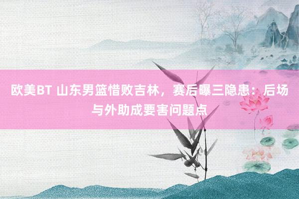 欧美BT 山东男篮惜败吉林，赛后曝三隐患：后场与外助成要害问题点