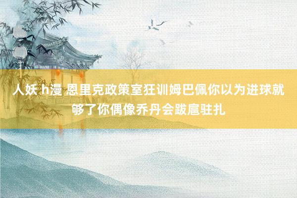人妖 h漫 恩里克政策室狂训姆巴佩你以为进球就够了你偶像乔丹会跋扈驻扎