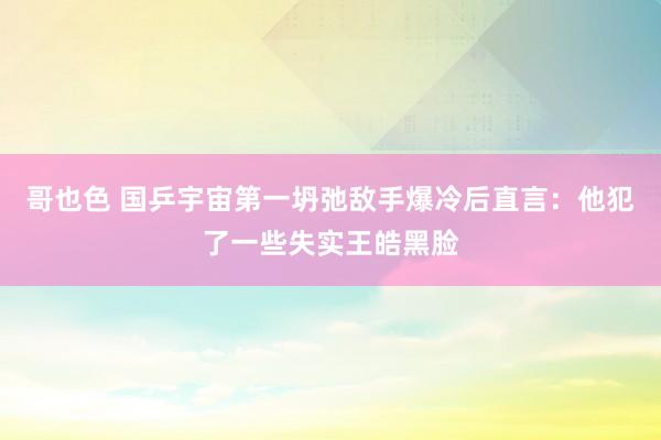 哥也色 国乒宇宙第一坍弛敌手爆冷后直言：他犯了一些失实王皓黑脸