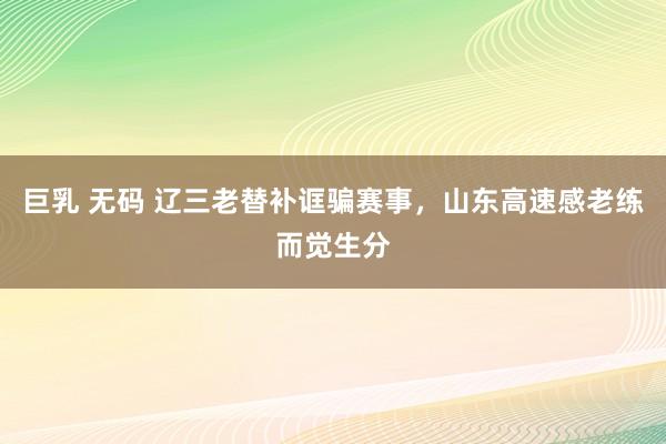 巨乳 无码 辽三老替补诓骗赛事，山东高速感老练而觉生分