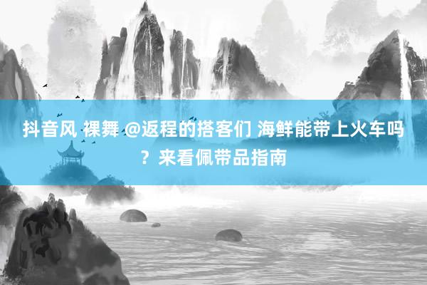 抖音风 裸舞 @返程的搭客们 海鲜能带上火车吗？来看佩带品指南
